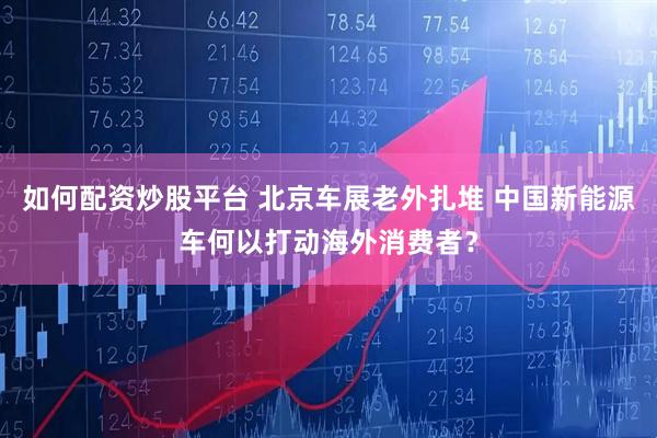 如何配资炒股平台 北京车展老外扎堆 中国新能源车何以打动海外消费者？