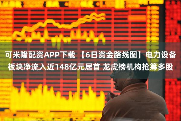 可米隆配资APP下载 【6日资金路线图】电力设备板块净流入近148亿元居首 龙虎榜机构抢筹多股