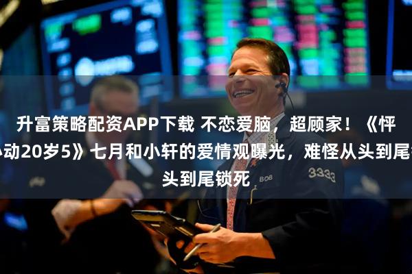 升富策略配资APP下载 不恋爱脑，超顾家！《怦然心动20岁5》七月和小轩的爱情观曝光，难怪从头到尾锁死