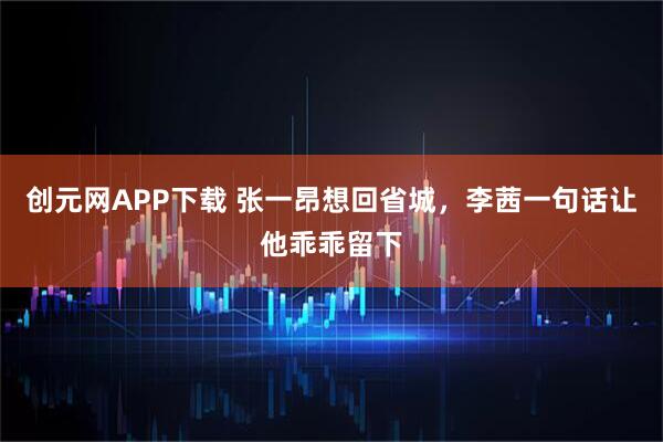 创元网APP下载 张一昂想回省城，李茜一句话让他乖乖留下