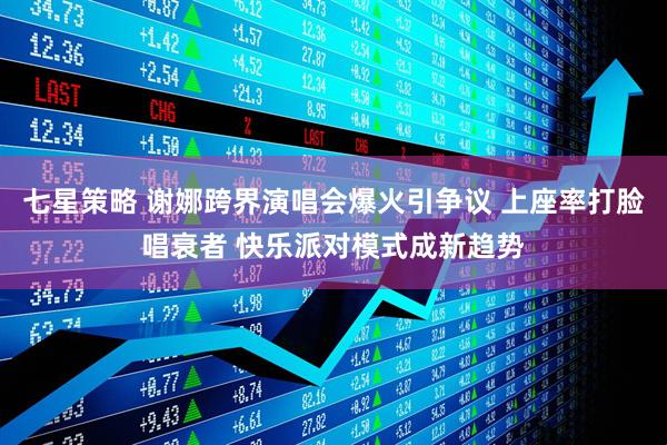 七星策略 谢娜跨界演唱会爆火引争议 上座率打脸唱衰者 快乐派对模式成新趋势