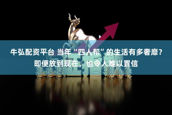 牛弘配资平台 当年“四人帮”的生活有多奢靡？即便放到现在，也令人难以置信