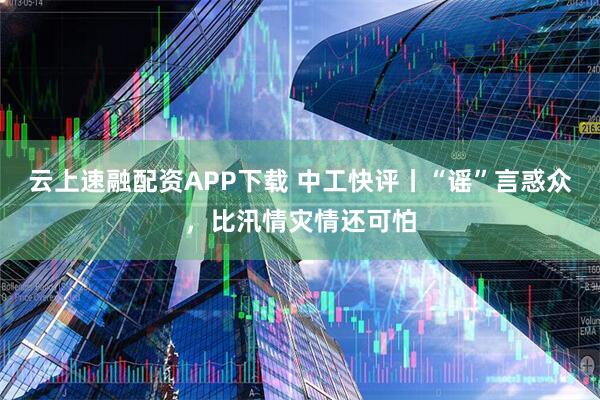 云上速融配资APP下载 中工快评丨“谣”言惑众，比汛情灾情还可怕