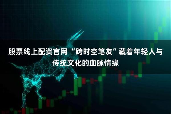 股票线上配资官网 “跨时空笔友”藏着年轻人与传统文化的血脉情缘