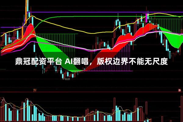 鼎冠配资平台 AI翻唱，版权边界不能无尺度