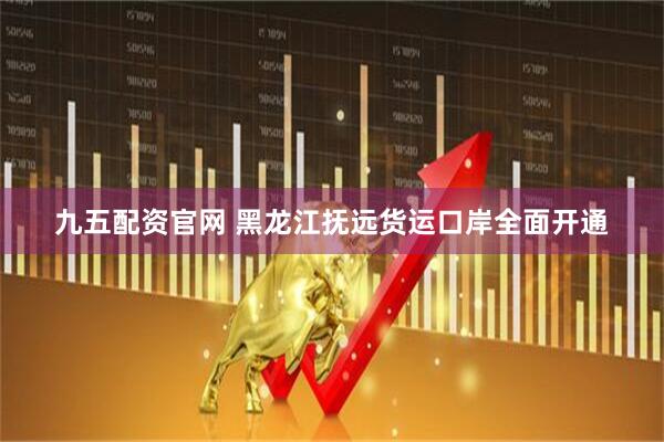九五配资官网 黑龙江抚远货运口岸全面开通