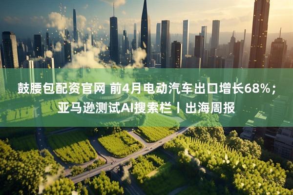 鼓腰包配资官网 前4月电动汽车出口增长68%；亚马逊测试AI搜索栏丨出海周报