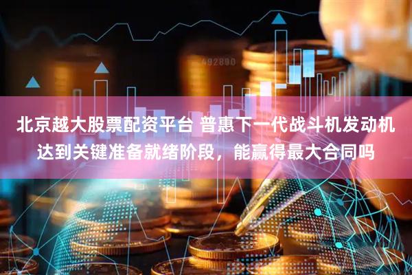 北京越大股票配资平台 普惠下一代战斗机发动机达到关键准备就绪阶段，能赢得最大合同吗