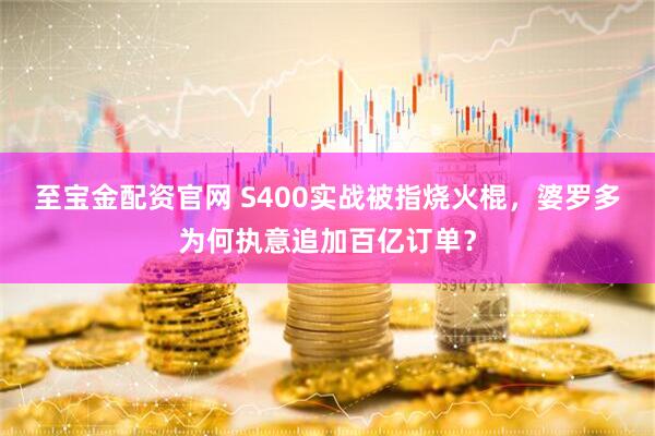 至宝金配资官网 S400实战被指烧火棍，婆罗多为何执意追加百亿订单？