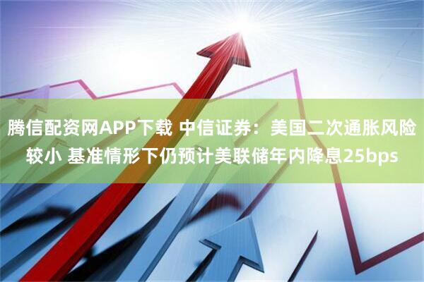 腾信配资网APP下载 中信证券：美国二次通胀风险较小 基准情形下仍预计美联储年内降息25bps
