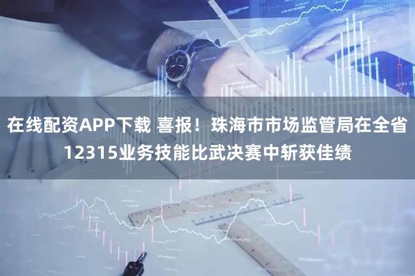 在线配资APP下载 喜报！珠海市市场监管局在全省12315业务技能比武决赛中斩获佳绩
