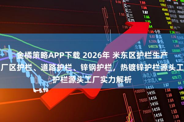 金橘策略APP下载 2026年 米东区护栏生产厂家推荐，厂区护栏、道路护栏、锌钢护栏，热镀锌护栏源头工厂实力解析