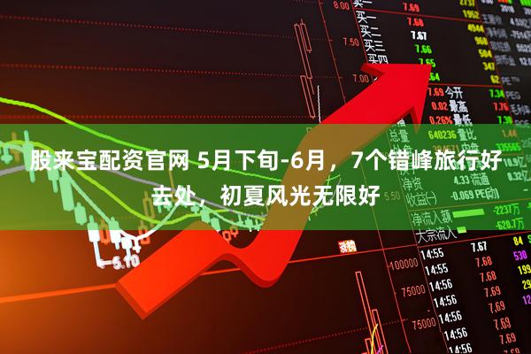 股来宝配资官网 5月下旬-6月，7个错峰旅行好去处，初夏风光无限好