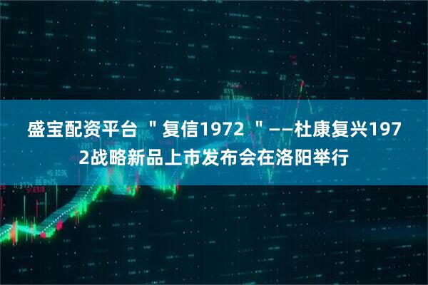 盛宝配资平台 ＂复信1972 ＂——杜康复兴1972战略新品上市发布会在洛阳举行
